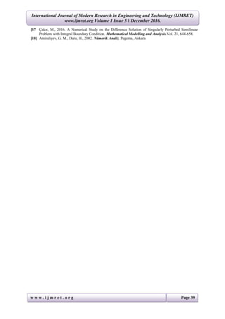 International Journal of Modern Research in Engineering and Technology (IJMRET)
www.ijmret.org Volume 1 Issue 5 ǁ December 2016.
w w w . i j m r e t . o r g Page 39
[17 Çakır, M., 2016. A Numerical Study on the Difference Solution of Singularly Perturbed Semilinear
Problem with Integral Boundary Condition. Mathematical Modelling and Analysis.Vol. 21, 644-658.
[18] Amiraliyev, G. M., Duru, H., 2002. Nümerik Analiz. Pegema, Ankara
 