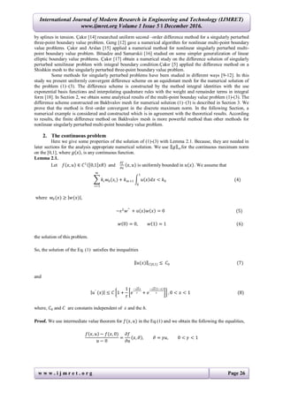 International Journal of Modern Research in Engineering and Technology (IJMRET)
www.ijmret.org Volume 1 Issue 5 ǁ December 2016.
w w w . i j m r e t . o r g Page 26
by splines in tension. Çakır [14] researched uniform second –order difference method for a singularly perturbed
three-point boundary value problem. Geng [12] gave a numerical algorithm for nonlinear multi-point boundary
value problems. Çakır and Arslan [15] applied a numerical method for nonlinear singularly perturbed multi-
point boundary value problem. Bitsadze and Samarskii [16] studied on some simpler generalization of linear
elliptic boundary value problems. Çakır [17] obtain a numerical study on the difference solution of singularly
perturbed semilinear problem with integral boundary condition.Çakır [5] applied the difference method on a
Shishkin mesh to the singularly perturbed three-point boundary value problem.
Some methods for singularly perturbed problems have been studied in different ways [9-12]. In this
study we present uniformly convergent difference scheme on an equidistant mesh for the numerical solution of
the problem (1)–(3). The difference scheme is constructed by the method integral identities with the use
exponential basis functions and interpolating quadrature rules with the weight and remainder terms in integral
form [18]. In Section 2, we obtain some analytical results of the multi-point bounday value problem (1)-(3). The
difference scheme constructed on Bakhvalov mesh for numerical solution (1)–(3) is described in Section 3. We
prove that the method is first–order convergent in the discrete maximum norm. In the following Section, a
numerical example is considered and constructed which is in agreement with the theoretical results. According
to results, the finite difference method on Bakhvalov mesh is more powerful method than other methods for
nonlinear singularly perturbed multi-point boundary value problem.
2. The continuous problem
Here we give some properties of the solution of (1)-(3) with Lemma 2.1. Because, they are needed in
later sections for the analysis appropriate numerical solution. We use 𝑔 ∞for the continuous maximum norm
on the [0,1], where 𝑔 𝑥 , is any continuous function.
Lemma 2.1.
Let 𝑓 𝑥, 𝑢 ∈ 𝐶1
0,1 𝑥𝑅 and
𝜕𝑓
𝜕𝑢
𝑥, 𝑢 is uniformly bounded in 𝑢 𝑥 . We assume that
𝑘𝑖 𝑤0(𝑠𝑖
𝑚
𝑖=1
) + 𝑘 𝑚+1 𝑢 𝑥 𝑑𝑥 < 𝑘0
1
0
(4)
where 𝑤0(𝑥) ≥ 𝑤(𝑥) ,
−𝜀2
𝑤′′
+ 𝑎 𝑥 𝑤 𝑥 = 0 (5)
𝑤 0 = 0, 𝑤 1 = 1 (6)
the solution of this problem.
So, the solution of the Eq. (1) satisfies the inequalities
𝑢(𝑥) 𝐶[0,1] ≤ 𝐶0 (7)
and
𝑢′
(𝑥) ≤ 𝐶 1 +
1
𝜀
𝑒
− 𝛼 𝑥
𝜀 + 𝑒
− 𝛼 1−𝑥
𝜀 , 0 < 𝑥 < 1 (8)
where, 𝐶0 and 𝐶 are constants independent of 𝜀 and the 𝑕.
Proof. We use intermediate value theorem for 𝑓(𝑥, 𝑢) in the Eq.(1) and we obtain the following the equalities,
𝑓 𝑥, 𝑢 − 𝑓(𝑥, 0)
𝑢 − 0
=
𝜕𝑓
𝜕𝑢
𝑥, 𝜗 , 𝜗 = 𝛾𝑢, 0 < 𝛾 < 1
 