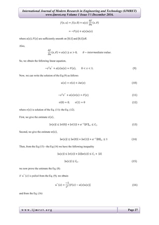 International Journal of Modern Research in Engineering and Technology (IJMRET)
www.ijmret.org Volume 1 Issue 5 ǁ December 2016.
w w w . i j m r e t . o r g Page 27
𝑓 𝑥, 𝑢 = 𝑓 𝑥, 0 + 𝑢(𝑥)
𝜕𝑓
𝜕𝑢
𝑥, 𝜗
= −𝐹(𝑥) + 𝑎(𝑥)𝑢(𝑥)
where 𝑎 𝑥 , 𝐹 𝑥 are sufficiently smooth on 0,1 and 0,1 𝑥𝑅.
Also,
𝜕𝑓
𝜕𝑢
𝑥, 𝜗 = 𝑎 𝑥 ≥ 𝛼 > 0, 𝜗 − 𝑖𝑛𝑡𝑒𝑟𝑚𝑒𝑑𝑖𝑎𝑡𝑒 𝑣𝑎𝑙𝑢𝑒.
So, we obtain the following linear equation,
−𝜀2
𝑢′′
+ 𝑎 𝑥 𝑢 𝑥 = 𝐹 𝑥 , 0 < 𝑥 < 1. (9)
Now, we can write the solution of the Eq.(9) as follows
𝑢 𝑥 = 𝑣 𝑥 + 𝜆𝑤(𝑥) (10)
−𝜀2
𝑣′′
+ 𝑎 𝑥 𝑣 𝑥 = 𝐹(𝑥) (11)
𝑣 0 = 0, 𝑣 1 = 0 (12)
where 𝑣 𝑥 is solution of the Eq. (11)- the Eq. (12).
First, we give the estimate 𝑣 𝑥 ,
𝑣(𝑥) ≤ 𝑣 0 + 𝑣 1 + 𝛼−1
𝐹 ∞ ≤ 𝐶1. (13)
Second, we give the estimate 𝑤 𝑥 ,
𝑤(𝑥) ≤ 𝑤 0 + 𝑤 1 + 𝛼−1
0 ∞ ≤ 1 (14)
Then, from the Eq.(13) - the Eq.(14) we have the following inequality
𝑢(𝑥) ≤ 𝑣 𝑥 + 𝜆 𝑤 𝑥 ≤ 𝐶1 + 𝜆
𝑢(𝑥) ≤ 𝐶0 . (15)
we now prove the estimate the Eq. (8).
if 𝑢′′
𝑥 is pulled from the Eq. (9), we obtain
𝑢′′
𝑥 =
−1
𝜀2
𝐹 𝑥 − 𝑎 𝑥 𝑢(𝑥) (16)
and from the Eq. (16)
 