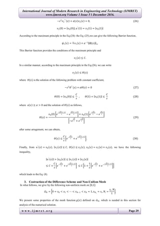 International Journal of Modern Research in Engineering and Technology (IJMRET)
www.ijmret.org Volume 1 Issue 5 ǁ December 2016.
w w w . i j m r e t . o r g Page 29
−𝜀2
𝑣2
′′
𝑥 + 𝑎 𝑥 𝑣2 𝑥 = 0, (26)
𝑣2 0 = 𝑣0(0) , 𝑢′
1 = 𝑣2 1 = 𝑣0(1)
According to the maximum principle in the Eq.(24)- the Eq. (25),we can give the following Barrier function,
𝜓1 𝑥 = ∓𝑣1 𝑥 + 𝛼−1
∅(𝑥) ∞
This Barrier function provides the conditions of the maximum principle and
𝑣1 𝑥 ≤ 𝐶.
In a similar manner, according to the maximum principle in the Eq.(26), we can write
𝑣2 𝑥 ≤ 𝛳(𝑥)
where 𝛳(𝑥) is the solution of the following problem with constant coefficient,
−𝜀2
𝛳′′
(𝑥) + 𝛼𝛳 𝑥 = 0 (27)
𝛳 0 = 𝑣0(0) ≤
𝐶
𝜀
, 𝛳 1 = 𝑣0(1) ≤
𝐶
𝜀
(28)
where 𝑎 𝑥 ≥ 𝛼 > 0 and the solution of 𝛳 𝑥 as follows,
𝛳 𝑥 =
𝑣0 0 𝑒
− 𝛼 1−𝑥
𝜀 − 𝑒
𝛼 1−𝑥
𝜀 + 𝑣0(1) 𝑒
− 𝛼 𝑥
𝜀 − 𝑒
𝛼 𝑥
𝜀
−𝑒
𝛼
𝜀 + 𝑒
− 𝛼
𝜀
(29)
after some arragement, we can obtain,
𝛳 𝑥 ≤
𝐶
𝜀
𝑒−
𝛼 𝑥
𝜀 + 𝑒
− 𝛼 1−𝑥
𝜀 . (30)
Finally, from 𝑢′
𝑥 = 𝑣0 𝑥 , 𝑣1 𝑥 ≤ 𝐶, 𝛳 𝑥 ≤ 𝑣2 𝑥 , 𝑣0 𝑥 = 𝑣1 𝑥 + 𝑣2(𝑥), we have the following
inequality,
𝑢′
𝑥 = 𝑣0 𝑥 ≤ 𝑣1 𝑥 + 𝑣2 𝑥
≤ 𝐶 +
𝐶
𝜀
𝑒−
𝛼 𝑥
𝜀 + 𝑒
− 𝛼 1−𝑥
𝜀 ≤ 𝐶 1 +
1
𝜀
𝑒−
𝛼 𝑥
𝜀 + 𝑒−
− 𝛼 1−𝑥
𝜀
which leads to the Eq. (8).
3. Costruction of the Difference Scheme and Non-Unifom Mesh
In what follows, we give by the following non-uniform mesh on 0,1 :
𝜔 𝑁 = 0 = 𝑥0 < 𝑥1 < ⋯ < 𝑥 𝑁−1 < 𝑥 𝑁 = 1, 𝑥 𝑁 𝑖
= 𝑠𝑖, 𝑁𝑖 =
𝑠𝑖. 𝑁
1
.
We present some properties of the mesh function 𝑔(𝑥) defined on 𝜔 𝑁, which is needed in this section for
analysis of the numerical solution.
 