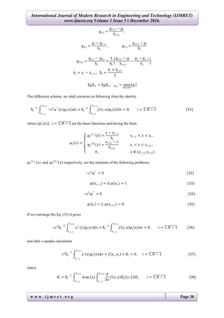 International Journal of Modern Research in Engineering and Technology (IJMRET)
www.ijmret.org Volume 1 Issue 5 ǁ December 2016.
w w w . i j m r e t . o r g Page 30
𝑔 𝑥,𝑖 =
𝑔𝑖+1 − 𝑔𝑖
𝑕𝑖+1
,
𝑔 𝑥,𝑖 =
𝑔𝑖 − 𝑔𝑖−1
𝑕𝑖
, 𝑔 𝑥,𝑖 =
𝑔𝑖+1 − 𝑔𝑖
ћ𝑖
𝑔 𝑥 𝑥,𝑖 =
𝑔 𝑥,𝑖 − 𝑔 𝑥,𝑖
ћ𝑖
=
1
ћ𝑖
𝑔𝑖+1 − 𝑔𝑖
𝑕𝑖+1
−
𝑔𝑖 − 𝑔𝑖−1
𝑕𝑖
𝑕𝑖 = 𝑥𝑖 − 𝑥𝑖−1 , ћ𝑖 =
𝑕𝑖 + 𝑕𝑖+1
2
𝑔 ∞ = 𝑔 ∞, 𝜔 𝑁
= max
0≤𝑖≤𝑁
𝑔𝑖
The difference scheme, we shall construct as following from the identity
ћ𝑖
−1
−𝜀2
𝑢′′
(𝑥)𝜑𝑖(𝑥)𝑑𝑥 + ћ𝑖
−1
𝑓 𝑥, 𝑢 𝜑𝑖 𝑥 𝑑𝑥 = 0, 𝑖 = 1, 𝑁 − 1
𝑥 𝑖+1
𝑥 𝑖−1
𝑥 𝑖+1
𝑥 𝑖−1
(31)
where 𝜑𝑖 (𝑥) , 𝑖 = 1, 𝑁 − 1 are the basis functions and having the form
𝜑𝑖 𝑥 =
𝜑𝑖
1
𝑥 =
𝑥 − 𝑥𝑖−1
𝑕𝑖
𝑥𝑖−1 < 𝑥 < 𝑥𝑖 ,
𝜑𝑖
2
𝑥 =
𝑥𝑖+1 − 𝑥
𝑕𝑖+1
𝑥𝑖 < 𝑥 < 𝑥𝑖+1 ,
0 , 𝑥 ∉ (𝑥𝑖−1, 𝑥𝑖+1)
𝜑𝑖
(1 )
(x) and 𝜑𝑖
2
𝑥 respectively, are the solutions of the following problems,
−𝜀2
𝜑′′
= 0 (32)
𝜑 𝑥𝑖−1 = 0, 𝜑 𝑥𝑖 = 1 (33)
−𝜀2
𝜑′′
= 0 (34)
𝜑 𝑥𝑖 = 1, 𝜑 𝑥𝑖+1 = 0. (35)
If we rearrange the Eq. (31) it gives
−𝜀2
ћ𝑖
−1
𝑢′′
(𝑥)𝜑𝑖(𝑥)𝑑𝑥 + ћ𝑖
−1
𝑓 𝑥, 𝑢 𝜑𝑖 𝑥 𝑑𝑥 = 0, 𝑖 = 1, 𝑁 − 1
𝑥 𝑖+1
𝑥 𝑖−1
𝑥 𝑖+1
𝑥 𝑖−1
(36)
and after a sample calculation
𝜀2
ћ𝑖
−1
𝑢′
𝑥 𝜑𝑖
′
𝑥 𝑑𝑥 + 𝑓 𝑥𝑖, 𝑢𝑖 + 𝑅𝑖 = 0,
𝑥 𝑖+1
𝑥 𝑖−1
𝑖 = 1, 𝑁 − 1 (37)
where
𝑅𝑖 = ћ𝑖
−1
𝑑𝑥𝜑𝑖 𝑥
𝑑
𝑑𝑥
𝑓 𝑥, 𝑢 𝐾0
∗
𝑥, 𝜉 𝑑𝜉
𝑥 𝑖+1
𝑥 𝑖−1
,
𝑥 𝑖+1
𝑥 𝑖−1
𝑖 = 1, 𝑁 − 1 (38)
 