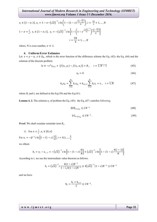 International Journal of Modern Research in Engineering and Technology (IJMRET)
www.ijmret.org Volume 1 Issue 5 ǁ December 2016.
w w w . i j m r e t . o r g Page 32
𝑥𝑖 ∈ 1 − 𝜎, 1 , 𝑥𝑖 = 1 − 𝜎− 𝛼
−1
𝜀 ln 1 − 1 − 𝜀
4 𝑖−
3𝑁
4
𝑁
, 𝑖 =
3𝑁
4
+ 1, … , 𝑁
1 − 𝜎 =
3
4
, 𝑥𝑖 ∈ 1 − 𝜎, 1 , 𝑥𝑖 = − 𝛼
−1
𝜀 ln 1 − 1 − 𝑒
− 𝛼
−1
4𝜀
4 𝑖−
3𝑁
4
𝑁
𝑖 =
3𝑁
4
+ 1, … , 𝑁
where, N is even number, 𝜎 ≪ 1.
4. Uniform Error Estimates
Let 𝑧 = 𝑦 − 𝑢, 𝑥 ∈ 𝜔 𝑁 , which is the error function of the difference scheme the Eq. (42)- the Eq. (44) and the
solution of the discrete problem
𝑙𝑧 ≡ −𝜀2
𝑧 𝑥 𝑥,𝑖 + 𝑓 𝑥𝑖, 𝑦𝑖 − 𝑓 𝑥𝑖, 𝑢𝑖 = 𝑅𝑖 , 𝑖 = 1, 𝑁 − 1 (45)
𝑧0 = 0 (46)
𝑘0 𝑧 𝑁 = 𝑘𝑖 𝑧 𝑁 𝑖
𝑚
𝑖=1
+ 𝑘 𝑚+1 𝑕𝑖 𝑧𝑖
𝑁
𝑖=1
= 𝑟𝑖 , 𝑖 = 1, 𝑁 (47)
where 𝑅𝑖 and 𝑟𝑖 are defined in the Eq.(38) and the Eq.(41).
Lemma 4. 2. The solution 𝑧𝑖 of problem the Eq. (45)- the Eq. (47 ) satisfies following
𝑅 ∞,𝜔 𝑁
≤ 𝐶𝑁−1
(48)
𝑟 ∞,𝜔 𝑁 𝑁
≤ 𝐶𝑁−1
. (49)
Proof. We shall evaulate reminder term 𝑅𝑖,
1) For 𝜎 <
1
4
, 𝑥𝑖 ∈ 0, 𝜎
For 𝑥𝑖 = −𝛽−1
𝜀 ln 1 − 1 − 𝜀
4𝑖
𝑁
, 𝑖 = 0,1, … ,
𝑁
4
we obtain
𝑕𝑖 = 𝑥𝑖 − 𝑥𝑖−1 = − 𝛼
−1
𝜀 ln 1 − 1 − 𝜀
4𝑖
𝑁
+ 𝛼
−1
𝜀 ln 1 − 1 − 𝜀
4 𝑖 − 1
𝑁
.
According to 𝑖, we use the intermediate value theorem as follows:
𝑕𝑖 = 𝛼
−1
𝜀
4(1 − 𝜀)𝑁−1
1 − 𝑖14(1 − 𝜀)𝑁−1
≤ 4 𝛼
−1
1 − 𝜀 𝑁−1
≤ 𝐶𝑁−1
and we have
ћ𝑖 =
𝑕𝑖 + 𝑕𝑖+1
2
≤ 𝐶𝑁−1
.
 