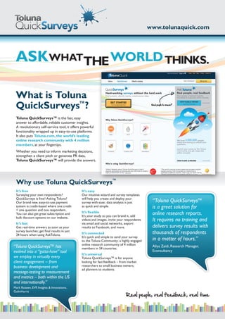 www.tolunaquick.com




 ASKWHATTHE WORLD THINKS.

 What is Toluna
 QuickSurveys™?
 Toluna QuickSurveys™ is the fast, easy
 answer to affordable, reliable customer insights.
 A revolutionary self-service tool, it offers powerful
 functionality wrapped up in easy-to-use platforms.
 It also puts Toluna.com, the world’s leading
 online research community with 4 million
 members, at your fingertips.
 Whether you need to inform marketing decisions,
 strengthen a client pitch or generate PR data,
 Toluna QuickSurveys™ will provide the answers.




 Why use Toluna QuickSurveys™
 It’s free                                    It’s easy
 Surveying your own respondents?              Our intuitive wizard and survey templates
 QuickSurveys is free! Asking Toluna?         will help you create and deploy your
 Our brand new, easy-to-use payment           survey with ease; data analysis is just       “Toluna QuickSurveys™
 system is credit-based where one credit
 = one question and one respondent.
                                              as quick and simple.                          is a great solution for
 You can also get great subscription and      It’s flexible
                                              It’s your study so you can brand it, add
                                                                                            online research reports.
 bulk discount options on our website.
                                              videos and images, invite your respondents    It requires no training and
 It’s fast                                    via email and social networks, export
 Get real-time answers as soon as your        results to Facebook, and more.                delivers survey results with
 survey launches; get final results in just
 24 hours when using AskToluna.               It’s connected                                thousands of respondents
                                              It’s quick and simple to send your survey
                                              to the Toluna Community: a highly engaged     in a matter of hours.”
                                              online research community of 4 million
“Toluna QuickSurveys™ has                     members in 34 countries.
                                                                                            Aliya Zaidi, Research Manager,
evolved into a “gotta-have” tool                                                            Econsultancy
                                              It’s universal
we employ in virtually every                  Toluna QuickSurveys™ is for anyone
client engagement – from                      looking for fast feedback – from market
business development and                      researchers to small business owners,
                                              ad planners to students.
message-testing to measurement
and metrics – both within the US
and internationally.”
Mark Rozeen, EVP, Insights & Innovations,
GolinHarris
                                                                             Real people, real feedback, real time
 
