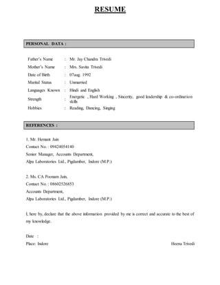 RESUME
PERSONAL DATA :
Father’s Name : Mr. Jay Chandra Trivedi
Mother’s Name : Mrs. Savita Trivedi
Date of Birth : 07aug. 1992
Marital Status : Unmarried
Languages Known : Hindi and English
Strength :
Energetic , Hard Working , Sincerity, good leadership & co-ordination
skills
Hobbies : Reading, Dancing, Singing
REFERENCES :
1. Mr. Hemant Jain
Contact No. : 09424054140
Senior Manager, Accounts Department,
Alpa Laboratories Ltd., Pigdamber, Indore (M.P.)
2. Ms. CA Poonam Jain,
Contact No. : 08602526853
Accounts Department,
Alpa Laboratories Ltd., Pigdamber, Indore (M.P.)
I, here by, declare that the above information provided by me is correct and accurate to the best of
my knowledge.
Date :
Place: Indore Heena Trivedi
 