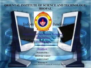 ORIENTAL INSTITUTE OF SCIENCE AND TECHNOLOGY,
BHOPAL
Department of Information Technology
SELF STUDY
Presentation
On
Deadlock
Presented By:-
DEEPAK YADAV
0105IT131027
Semester V09/03/15 1
Oriental Institute Of Science & Technology, Bhopal
 