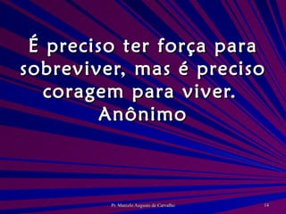 É preciso ter força para sobreviver, mas é preciso coragem para viver. Anônimo 