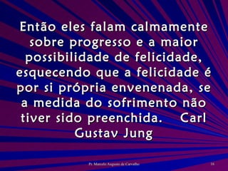 Então eles falam calmamente sobre progresso e a maior possibilidade de felicidade, esquecendo que a felicidade é por si própria envenenada, se a medida do sofrimento não tiver sido preenchida. Carl Gustav Jung 