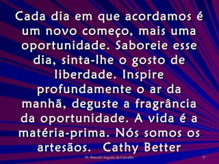 Cada dia em que acordamos é um novo começo, mais uma oportunidade. Saboreie esse dia, sinta-lhe o gosto de liberdade. Inspire profundamente o ar da manhã, deguste a fragrância da oportunidade. A vida é a matéria-prima. Nós somos os artesãos. Cathy Better 