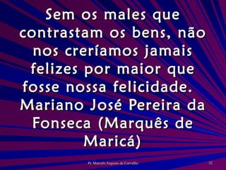 Sem os males que contrastam os bens, não nos creríamos jamais felizes por maior que fosse nossa felicidade. Mariano José Pereira da Fonseca (Marquês de Maricá) 
