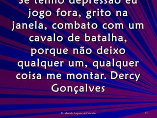 Se tenho depressão eu jogo fora, grito na janela, combato com um cavalo de batalha, porque não deixo qualquer um, qualquer coisa me montar. Dercy Gonçalves 
