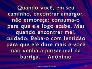 Quando você, em seu caminho, encontrar amargor, não esmoreça; consuma-o para que ele logo acabe. Mas quando encontrar mel, cuidado. Beba-o com lentidão para que ele dure mais e você não venha a passar mal da barriga. Anônimo 