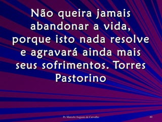 Não queira jamais abandonar a vida, porque isto nada resolve e agravará ainda mais seus sofrimentos. Torres Pastorino 