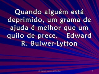 Quando alguém está deprimido, um grama de ajuda é melhor que um quilo de prece. Edward R. Bulwer-Lytton 