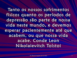 Tanto os nossos sofrimentos físicos quanto os períodos de depressão são parte de nossa vida neste mundo, e devemos esperar pacientemente até que acabem, ou que nossa vida acabe. Conde Leon Nikolaievitch Tolstoi 