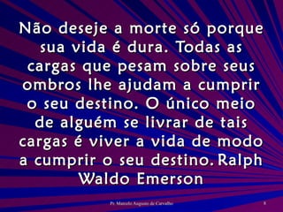 Não deseje a morte só porque sua vida é dura. Todas as cargas que pesam sobre seus ombros lhe ajudam a cumprir o seu destino. O único meio de alguém se livrar de tais cargas é viver a vida de modo a cumprir o seu destino. Ralph Waldo Emerson 