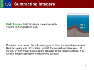 Eruptions have caused the volcano to grow. In  1962 , the summit elevation of Kick-’em-Jenny was  –235  meters. In  2002 , the summit elevation was  –182  meters. By how many meters did the elevation of the volcano change? You will use integer subtraction to answer this question. Earth Science  Kick-’em-Jenny is an underwater volcano in the Caribbean Sea. Subtracting Integers 1.6 LESSON 