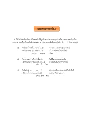2. ให้นักเรียนเลือกคํามาเติมในช่องว่างให้ถูกต้องตามเสียงวรรณยุกต์และไพเราะเหมาะสมกับเนื้อหา
(5 คะแนน หากเลือกคํามาเติมผิดขาดสัมผัส หากเลือกคํามาเติมผิดขาดสัมผัส หัก 2 ที่ ต่อ 1 คะแนน)
1.1 คนชั่วช้าดั่งวารีที่.....ไหลหลั่ง....(1) ทลายพังโครมครามสุดปรามไหว
ทําความดีหนีฝูงชน...ผจญภัย...(2) ดั่งเดินไหลทวนน้ําข้ามฝั่งชล
(ผจญภัย ไหลหลั่ง พงไพร)
1.2 อันหอมนามความดีสตรี...นั้น....(1) ไม่มีวันทรามเชยระเหยหืน
ถึงมาตรแม้นตัวตายไม่คลาย...คืน...(2) ยังหอมชื่นชูนามเพราะความดี
(คืน ปั้น นั้น)
1.3 เป็นผู้หญิงตําราที่ว่า....สวย....(1) ต้องกอปรด้วยเบญจลักษณ์เป็นศักดิ์ศรี
ถึงไม่ครบทั้งห้าตาม.....มาลี....(2) สมัยนี้สําคัญด้วยจรรยา
(ด้วย มาลี สวย)
เฉลยแบบฝึกทักษะที่ 6.3
 