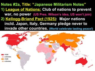 Notes #2a , Title: “ Japanese Militarism Notes ”   1)   League of Nations:  Club of nations to prevent war, no power  (US Pres. Wilson’s idea, US won’t join)  2)   Kellogg-Briand Pact (1925) :  Major nations incld. Japan, Italy, Germany pledge never to invade other countries.  (World celebrate lasting peace!) 