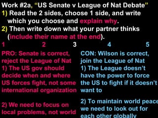 Work #2a , “ US Senate v League of Nat Debate ” 1)  Read the 2 sides, choose 1 side, and write which you choose and  explain   why . 2)  Then write down what your partner thinks ( include their name at the end ). 1    2   3  4  5 CON: Wilson is correct, join the League of Nat 1) The League doesn’t have the power to force the US to fight if it doesn’t want to 2) To maintain world peace we need to look out for each other globally PRO: Senate is correct, reject the League of Nat 1) The US gov should decide when and where US forces fight, not some international organization 2) We need to focus on local problems, not world  