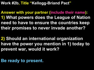 Work #2b , Title “ Kellogg-Briand Pact ” Answer with your partner ( include their name ): 1)  What powers does the League of Nation need to have to ensure the countries keep their promises to never invade another? 2)  Should an international organization have the power you mention in 1) today to prevent war, would it work? Be ready to present. 