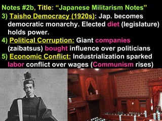 Notes #2b , Title: “ Japanese Militarism Notes ”   3)   Taisho Democracy (1920s) : Jap. becomes democratic monarchy. Elected  diet  (legislature) holds power.  4)   Political Corruption:  Giant  companies  (zaibatsus)  bought  influence over politicians 5)   Economic Conflict:  Industrialization sparked  labor  conflict over wages ( Communism  rises) 