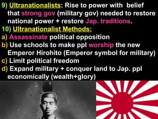 9)   Ultranationalists : Rise to power with  belief that  strong gov  (military gov) needed to restore national power + restore  Jap. traditions . 10)   Ultranationalist Methods:   a)  Assassinate  political opposition b)  Use schools to make ppl  worship  the new Emperor Hirohito (Emperor symbol for military) c)  Limit political freedom d)  Expand military + conquer land to Jap. ppl economically (wealth+glory) 