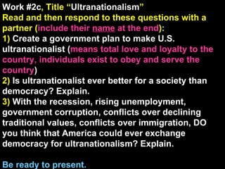 Work #2c , Title “ Ultranationalism ” Read and then respond to these questions with a partner ( include their  name  at the end ): 1)  Create a government plan to make U.S. ultranationalist ( means total love and loyalty to the country, individuals exist to obey and serve the country ) 2)  Is ultranationalist ever better for a society than democracy? Explain. 3)  With the recession, rising unemployment, government corruption, conflicts over declining traditional values, conflicts over immigration, DO you think that America could ever exchange democracy for ultranationalism? Explain. Be ready to present. 