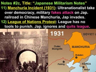 Notes #2c , Title: “ Japanese Militarism Notes ”   11)   Manchuria Incident (1931) : Ultranationalist take over democracy, military  fakes attack  on Jap. railroad in Chinese Manchuria, Jap invades.  12)   League of Nations Protest : League has no tools to punish. Jap. ignores and  quits league . 