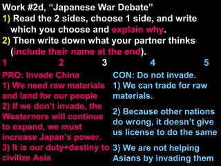 Work #2d , “ Japanese War Debate ” 1)  Read the 2 sides, choose 1 side, and write which you choose and  explain   why . 2)  Then write down what your partner thinks ( include their name at the end ). 1    2   3  4  5 CON: Do not invade. 1) We can trade for raw materials. 2) Because other nations do wrong, it doesn’t give us license to do the same 3) We are not helping Asians by invading them PRO: Invade China 1) We need raw materials and land for our people 2) If we don’t invade, the Westerners will continue to expand, we must increase Japan’s power. 3) It is our duty+destiny to civilize Asia 