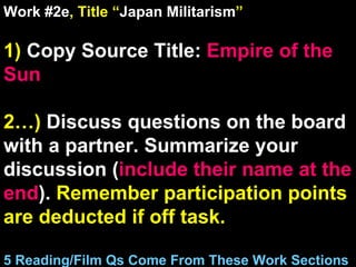 Work #2e , Title “ Japan Militarism ” 1)  Copy Source Title:   Empire of the Sun 2…)  Discuss questions on the board with a partner. Summarize your discussion ( include their name at the end ).  Remember participation points are deducted if off task.  5 Reading/Film Qs Come From These Work Sections 