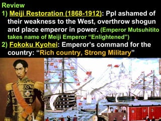 Review 1)   Meiji Restoration (1868-1912) : Ppl ashamed of their weakness to the West, overthrow shogun and place emperor in power.  (Emperor Mutsuhitito takes name of Meiji Emperor “Enlightened”) 2)   Fokoku Kyohei : Emperor’s command for the country: “ Rich country, Strong Military ” 