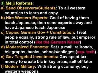 3)   Meiji Reforms :  a) Send Observers/Students : To all western countries to learn and copy b) Hire Western Experts : Goal of having them teach Japanese, then send experts away and have Japanese teach Japanese c) Copied German Gov + Constitution : Treat people equally, strong rule of law, but emperor in total control ( like the German Kaiser ) d) Modernized Economy : Set up mail, railroads, telegraphs, banks, schools/colleges ( esp. tech ) e) Gov Targeted Investments : Gov spent tax money to create biz in key areas, sell off later f) Modern Military : With strong economy, buy western weapons 