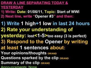 DRAW A LINE SEPARATING TODAY & YESTERDAY 1) Write:   Date:  01/06/11 , Topic:  Start of WWI 2) Next line, write “ Opener #3 ” and then:  1) Write  1 high + 1   low   in last 24 hours 2) Rate your understanding of yesterday:  lost < 1-5 > too easy (3 is perfect) 3) Respond to the  Opener  by writing at least   1 sentences  about : Your opinions/thoughts  OR/AND Questions sparked by the clip   OR/AND Summary of the clip  OR/AND Announcements: None 