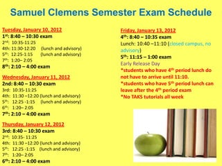 Samuel Clemens Semester Exam Schedule
Tuesday, January 10, 2012                  Friday, January 13, 2012
1st: 8:40 – 10:30 exam                     4th: 8:40 – 10:35 exam
2nd: 10:35-11:25                           Lunch: 10:40 –11:10 (closed campus, no
4th: 11:30-12:20 (lunch and advisory)      advisory)
5th: 12:25-1:15  (lunch and advisory)
                                           5th: 11:15 – 1:00 exam
7th: 1:20– 2:05
                                           Early Release Day
8th: 2:10 – 4:00 exam
                                           *students who have 4th period lunch do
Wednesday, January 11, 2012                not have to arrive until 11:10.
2nd: 8:40 – 10:30 exam                     *students who have 5th period lunch can
3rd:   10:35-11:25                         leave after the 4th period exam
4th:   11:30 –12:20 (lunch and advisory)   *No TAKS tutorials all week
5th:   12:25 -1:15 (lunch and advisory)
6th:   1:20– 2:05
7th: 2:10 – 4:00 exam
Thursday, January 12, 2012
3rd: 8:40 – 10:30 exam
2nd: 10:35- 11:25
4th: 11:30 –12:20 (lunch and advisory)
5th: 12:25 -1:15 (lunch and advisory)
7th: 1:20– 2:05
6th: 2:10 – 4:00 exam
 
