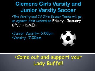 Clemens Girls Varsity and
    Junior Varsity Soccer
•The Varsity and JV Girls Soccer Teams will go
up against East Central on Friday, January
6th, at HOME!!!

•Junior Varsity- 5:00pm
•Varsity- 7:00pm




 •Come out and support your
        Lady Buffs!!
 