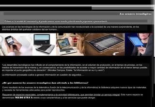 Los avances tecnológicos
Estamos en la sociedad del conocimiento y de grandes avances, nuevos inventos y descubrimientos progresarán exponencialmente…
Los avances en las tecnologías de la información y de la comunicación han revolucionado a la sociedad de una manera sorprendente, en los
distintos ámbitos del quehacer cotidiano del ser humano…
“Los desarrollos tecnológicos han influido en el comportamiento de la información, en el volumen de producción, en el tiempo de proceso, en los
medios de transmisión de la misma y, en consecuencia, en las posibilidades de acceder a mayor cantidad de información en el menor tiempo posible;
sin importar el punto geográfico de ubicación”. (Morales Campos, Estela. “la Información en su ir y venir”)
La información procesada vuelve a generar información en cuestión de segundos….
¿De qué manera los avances tecnológicos han afectado a las bibliotecas?
Como resultado de los avances de la telemática (fusión de la telecomunicación y de la informática) la biblioteca adquiere nuevos tipos de materiales
y necesita de herramientas adecuadas para poder reproducirlos.
Requieren de espacios especiales, complementarios a la actividad bibliotecaria, que permitan brindar un servicio integral. Este nuevo espacio se
denominado MEDIATECA debido a sus características y a los servicios que puede otorgar.
 