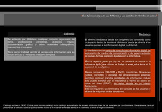 ¿Qué diferencia hay entre una biblioteca y una mediateca (o biblioteca de medios)?
Biblioteca
Se entiende por biblioteca cualquier conjunto organizado de
libros, publicaciones periódicas, grabados, mapas,
documentación gráfica y otros materiales bibliográficos,
manuscritos o impresos.
Tiene como finalidad permitir el acceso a la información para su
lectura en sala o mediante préstamo temporal.
Mediateca
El término mediateca desde sus orígenes fue concebido como
un espacio dentro de la misma biblioteca, donde se ofrecía a los
usuarios acceso a la información digital y a Internet.
La mediateca es un centro de consulta de información digital, de
exploración de medios de comunicación y de experimentación
de nuevas formas expresión ligadas con la informática.
Resulta imposible pensar que hoy día un estudiante no recurra a la
información digital para elaborar un trabajo, lo mismo podría decirse de la
mayoría de los investigadores.
Discos compactos (CD-ROM y DVD), microfichas, filmaciones
(videos, microfilm) y unidades de almacenamiento externas;
permiten contener grandes cantidades de información, incluso
ésta puede transitar por la mediateca a través de bases de
datos en línea (OPAC), sin estar alojada en su interior
físicamente.
Sólo se requieren: las terminales de consulta de los usuarios y
el área de máquinas de los servidores.
Catálogo en línea u OPAC (Online public access catalog) es un catálogo automatizado de acceso público en línea de los materiales de una biblioteca. Generalmente, tanto el
personal de la biblioteca como el público tienen acceso a él en varias terminales dentro de la biblioteca o desde el hogar vía Internet
 