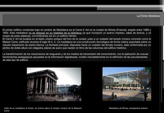 La Primer Mediateca
El primer edificio construido bajo el nombre de Mediateca es el Carré d’ Art en la ciudad de Nîmes (Francia), erigido entre 1988 y
1993. Esta mediateca no se despojó en su totalidad de la biblioteca ya que incorporó un acervo impreso, salas de lectura, y un
museo de artes plásticas, convirtiéndose así en un edificio hibrido.
El Carré d’ Art se localiza en el tejido urbano antiguo del foro de la ciudad, justo a un costado del templo romano conocido como la
Maison Carre, edificado durante el siglo III d. C. La mediateca es una construcción tecnológica de forma cúbica soportada sobre un
robusto basamento de piedra blanca. La fachada principal, dispuesta hacia un costado del templo romano, está conformada por un
pórtico de doble altura con delgados pilares de acero que repiten el ritmo de las columnas del edificio histórico.
La transformación de los mecanismos de resguardo y de los medios de transmisión del conocimiento, con la aplicación de nuevas
herramientas pedagógicas apoyadas en la información digitalizada, inciden indudablemente en la definición de las peculiaridades
de este tipo de edificio.
Vista de la mediateca al fondo, en primer plano el templo romano de la Maisson
Carre
Mediateca de Nîmes, perspectiva exterior
 