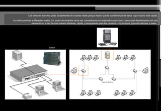 Los switches son otra pieza fundamental de muchas redes porque hacen que la transferencia de datos vaya mucho más rápida.
Un switch permite a diferentes nodos (un punto de conexión de la red, normalmente un ordenador o servidor), comunicar directamente con otro
elemento en la red de una manera eficiente, rápida y transparente para los usuarios. Hay muchos tipos de switches y redes.
Switch
 