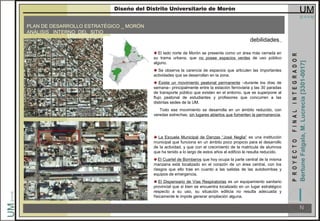 PLAN DE DESARROLLO ESTRATÉGICO _ MORÓN
ANÁLISIS INTERNO DEL SITIO
debilidades
El lado norte de Morón se presenta como un área más cerrada en
su trama urbana, que no posee espacios verdes de uso público
alguno.
Se observa la carencia de espacios que articulen las importantes
actividades que se desarrollan en la zona.
Existe un movimiento peatonal permanente –durante los días de
semana– principalmente entre la estación ferroviaria y las 30 paradas
de transporte público que existen en el entorno, que se superpone al
flujo peatonal de estudiantes y profesores que concurren a las
distintas sedes de la UM.
Todo ese movimiento se desarrolla en un ámbito reducido, con
veredas estrechas, sin lugares abiertos que fomenten la permanencia.
La Escuela Municipal de Danzas “José Neglia” es una institución
municipal que funciona en un ámbito poco propicio para el desarrollo
de la actividad, y que con el crecimiento de la matricula de alumnos
que ha tenido a lo largo de estos años el edificio le resulta reducido.
El Cuartel de Bomberos que hoy ocupa la parte central de la misma
manzana está localizado en el corazón de un área central, con los
riesgos que ello trae en cuanto a las salidas de las autobombas y
equipos de emergencia.
El Dispensario de Vías Respiratorias es un equipamiento sanitario
provincial que si bien se encuentra localizado en un lugar estratégico
respecto a su uso, su situación edilicia no resulta adecuada y
físicamente le impide generar ampliación alguna.
 