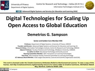 University of Piraeus
Department of Digital Systems
Centre for Research and Technology – Hellas (CE.R.T.H.)
Information Technologies Institute (I.T.I.)
D. Sampson 1 June 2014
Advanced Digital Systems and Services for Education and Learning (ASK)
1/58
Digital Technologies for Scaling Up
Open Access to Global Education
Demetrios G. Sampson
Senior and Golden Core Member IEEE
Professor, Department of Digital Systems, University of Piraeus, GREECE
Founder and Director, Advanced Digital Systems and Services for Education and Learning, EU
Research Fellow, Information Technologies Institute, Centre for Research and Technology, GREECE
Adjunct Professor, Faculty of Science and Technology, Athabasca University, CANADA
Co-editor-in-Chief, Educational Technology and Society Journal
Steering Committee Member, IEEE Transactions on Learning Technologies
Past Chair, IEEE Computer Society Technical Committee on Learning Technology
ICT Advisory Board Member, Arab League Educational, Cultural and Scientific Organization (ALECSO)
This work is licensed under the Creative Commons Attribution-NoDerivs-NonCommercial License. To view a copy of this
license, visit http://creativecommons.org/licenses/by-nd-nc/1.0 or send a letter to Creative Commons, 559 Nathan Abbott
Way, Stanford, California 94305, USA.
 