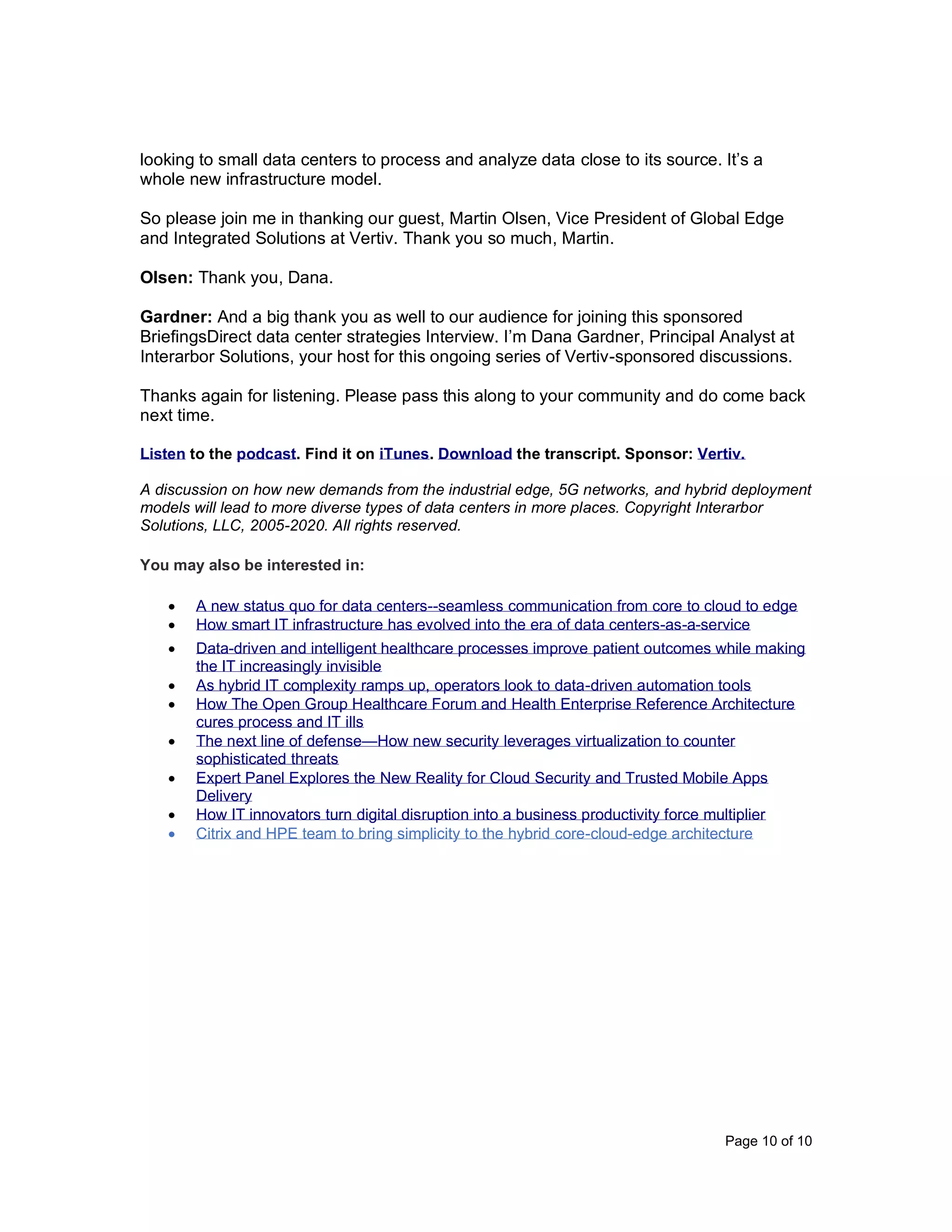 Page 10 of 10
looking to small data centers to process and analyze data close to its source. It’s a
whole new infrastructure model.
So please join me in thanking our guest, Martin Olsen, Vice President of Global Edge
and Integrated Solutions at Vertiv. Thank you so much, Martin.
Olsen: Thank you, Dana.
Gardner: And a big thank you as well to our audience for joining this sponsored
BriefingsDirect data center strategies Interview. I’m Dana Gardner, Principal Analyst at
Interarbor Solutions, your host for this ongoing series of Vertiv-sponsored discussions.
Thanks again for listening. Please pass this along to your community and do come back
next time.
Listen to the podcast. Find it on iTunes. Download the transcript. Sponsor: Vertiv.
A discussion on how new demands from the industrial edge, 5G networks, and hybrid deployment
models will lead to more diverse types of data centers in more places. Copyright Interarbor
Solutions, LLC, 2005-2020. All rights reserved.
You may also be interested in:
• A new status quo for data centers--seamless communication from core to cloud to edge
• How smart IT infrastructure has evolved into the era of data centers-as-a-service
• Data-driven and intelligent healthcare processes improve patient outcomes while making
the IT increasingly invisible
• As hybrid IT complexity ramps up, operators look to data-driven automation tools
• How The Open Group Healthcare Forum and Health Enterprise Reference Architecture
cures process and IT ills
• The next line of defense—How new security leverages virtualization to counter
sophisticated threats
• Expert Panel Explores the New Reality for Cloud Security and Trusted Mobile Apps
Delivery
• How IT innovators turn digital disruption into a business productivity force multiplier
• Citrix and HPE team to bring simplicity to the hybrid core-cloud-edge architecture
 
