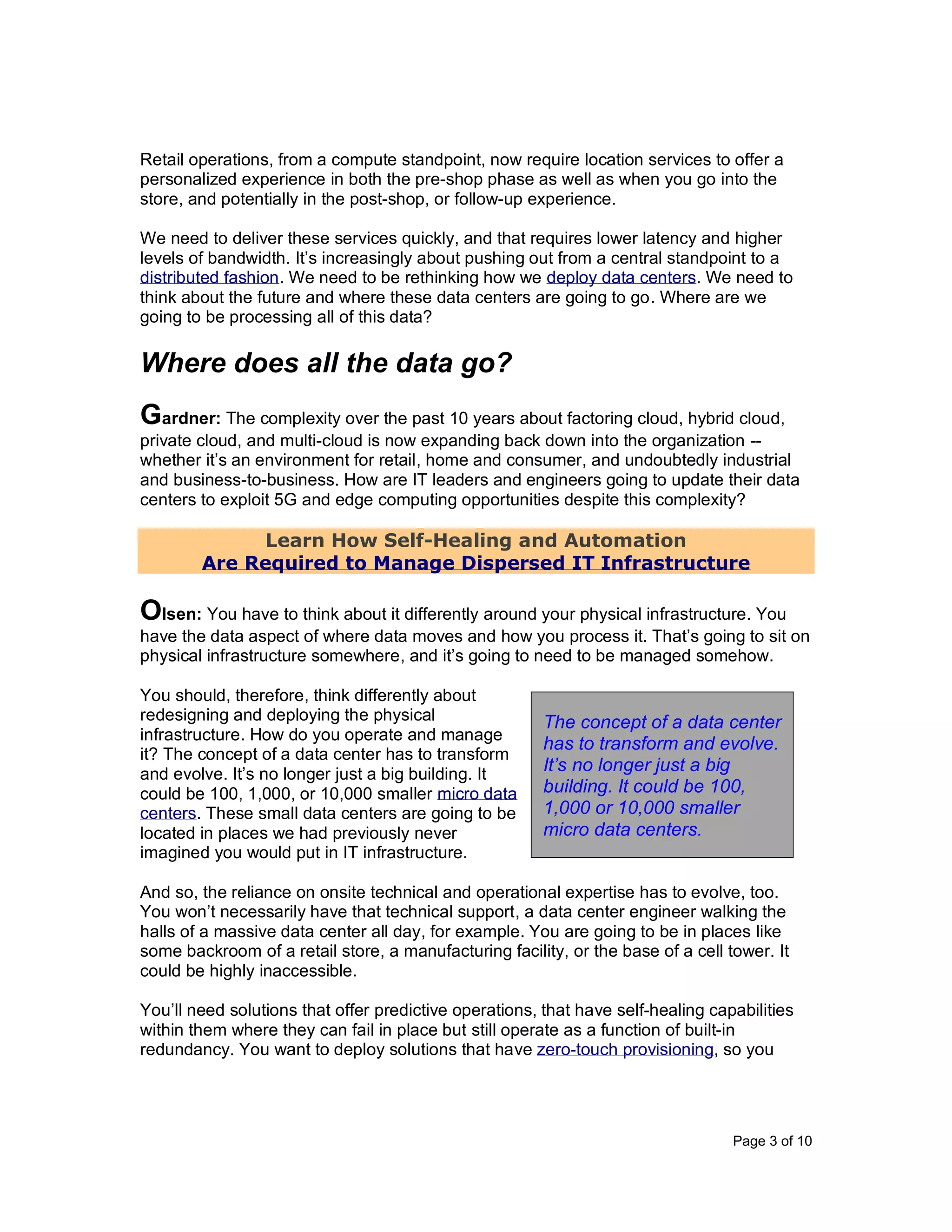 Page 3 of 10
Retail operations, from a compute standpoint, now require location services to offer a
personalized experience in both the pre-shop phase as well as when you go into the
store, and potentially in the post-shop, or follow-up experience.
We need to deliver these services quickly, and that requires lower latency and higher
levels of bandwidth. It’s increasingly about pushing out from a central standpoint to a
distributed fashion. We need to be rethinking how we deploy data centers. We need to
think about the future and where these data centers are going to go. Where are we
going to be processing all of this data?
Where does all the data go?
Gardner: The complexity over the past 10 years about factoring cloud, hybrid cloud,
private cloud, and multi-cloud is now expanding back down into the organization --
whether it’s an environment for retail, home and consumer, and undoubtedly industrial
and business-to-business. How are IT leaders and engineers going to update their data
centers to exploit 5G and edge computing opportunities despite this complexity?
Learn How Self-Healing and Automation
Are Required to Manage Dispersed IT Infrastructure
Olsen: You have to think about it differently around your physical infrastructure. You
have the data aspect of where data moves and how you process it. That’s going to sit on
physical infrastructure somewhere, and it’s going to need to be managed somehow.
You should, therefore, think differently about
redesigning and deploying the physical
infrastructure. How do you operate and manage
it? The concept of a data center has to transform
and evolve. It’s no longer just a big building. It
could be 100, 1,000, or 10,000 smaller micro data
centers. These small data centers are going to be
located in places we had previously never
imagined you would put in IT infrastructure.
And so, the reliance on onsite technical and operational expertise has to evolve, too.
You won’t necessarily have that technical support, a data center engineer walking the
halls of a massive data center all day, for example. You are going to be in places like
some backroom of a retail store, a manufacturing facility, or the base of a cell tower. It
could be highly inaccessible.
You’ll need solutions that offer predictive operations, that have self-healing capabilities
within them where they can fail in place but still operate as a function of built-in
redundancy. You want to deploy solutions that have zero-touch provisioning, so you
The concept of a data center
has to transform and evolve.
It’s no longer just a big
building. It could be 100,
1,000 or 10,000 smaller
micro data centers.
 