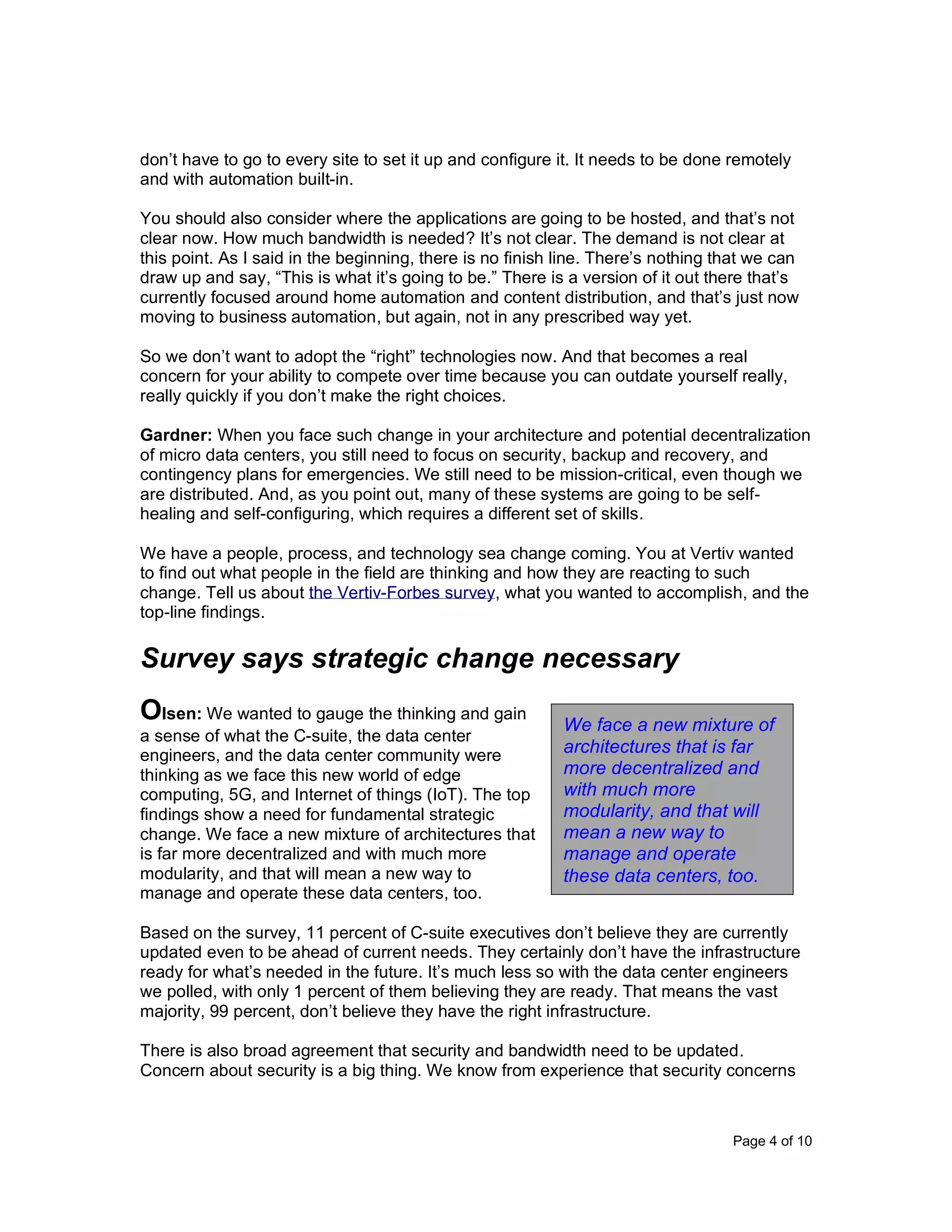 Page 4 of 10
don’t have to go to every site to set it up and configure it. It needs to be done remotely
and with automation built-in.
You should also consider where the applications are going to be hosted, and that’s not
clear now. How much bandwidth is needed? It’s not clear. The demand is not clear at
this point. As I said in the beginning, there is no finish line. There’s nothing that we can
draw up and say, “This is what it’s going to be.” There is a version of it out there that’s
currently focused around home automation and content distribution, and that’s just now
moving to business automation, but again, not in any prescribed way yet.
So we don’t want to adopt the “right” technologies now. And that becomes a real
concern for your ability to compete over time because you can outdate yourself really,
really quickly if you don’t make the right choices.
Gardner: When you face such change in your architecture and potential decentralization
of micro data centers, you still need to focus on security, backup and recovery, and
contingency plans for emergencies. We still need to be mission-critical, even though we
are distributed. And, as you point out, many of these systems are going to be self-
healing and self-configuring, which requires a different set of skills.
We have a people, process, and technology sea change coming. You at Vertiv wanted
to find out what people in the field are thinking and how they are reacting to such
change. Tell us about the Vertiv-Forbes survey, what you wanted to accomplish, and the
top-line findings.
Survey says strategic change necessary
Olsen: We wanted to gauge the thinking and gain
a sense of what the C-suite, the data center
engineers, and the data center community were
thinking as we face this new world of edge
computing, 5G, and Internet of things (IoT). The top
findings show a need for fundamental strategic
change. We face a new mixture of architectures that
is far more decentralized and with much more
modularity, and that will mean a new way to
manage and operate these data centers, too.
Based on the survey, 11 percent of C-suite executives don’t believe they are currently
updated even to be ahead of current needs. They certainly don’t have the infrastructure
ready for what’s needed in the future. It’s much less so with the data center engineers
we polled, with only 1 percent of them believing they are ready. That means the vast
majority, 99 percent, don’t believe they have the right infrastructure.
There is also broad agreement that security and bandwidth need to be updated.
Concern about security is a big thing. We know from experience that security concerns
We face a new mixture of
architectures that is far
more decentralized and
with much more
modularity, and that will
mean a new way to
manage and operate
these data centers, too.
 