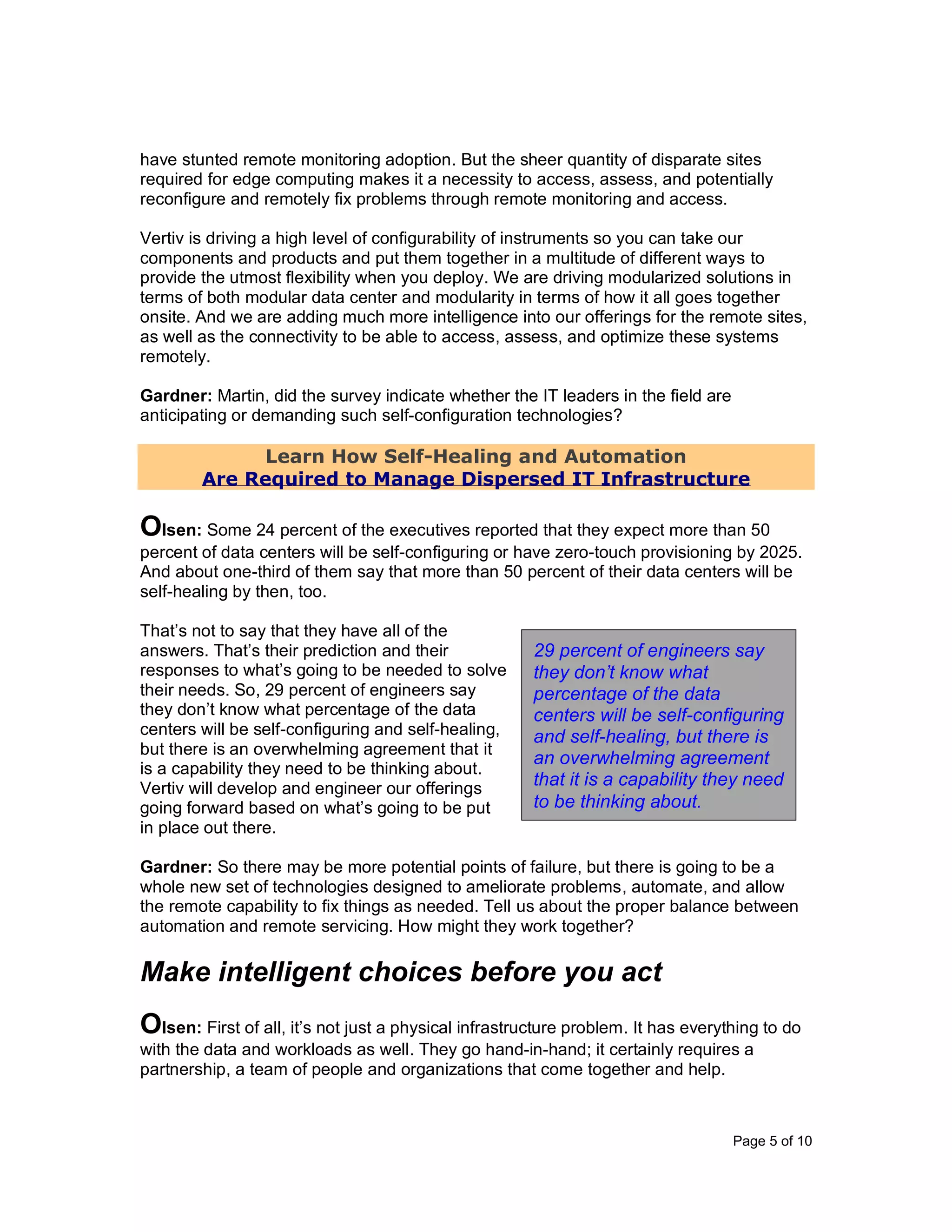 Page 5 of 10
have stunted remote monitoring adoption. But the sheer quantity of disparate sites
required for edge computing makes it a necessity to access, assess, and potentially
reconfigure and remotely fix problems through remote monitoring and access.
Vertiv is driving a high level of configurability of instruments so you can take our
components and products and put them together in a multitude of different ways to
provide the utmost flexibility when you deploy. We are driving modularized solutions in
terms of both modular data center and modularity in terms of how it all goes together
onsite. And we are adding much more intelligence into our offerings for the remote sites,
as well as the connectivity to be able to access, assess, and optimize these systems
remotely.
Gardner: Martin, did the survey indicate whether the IT leaders in the field are
anticipating or demanding such self-configuration technologies?
Learn How Self-Healing and Automation
Are Required to Manage Dispersed IT Infrastructure
Olsen: Some 24 percent of the executives reported that they expect more than 50
percent of data centers will be self-configuring or have zero-touch provisioning by 2025.
And about one-third of them say that more than 50 percent of their data centers will be
self-healing by then, too.
That’s not to say that they have all of the
answers. That’s their prediction and their
responses to what’s going to be needed to solve
their needs. So, 29 percent of engineers say
they don’t know what percentage of the data
centers will be self-configuring and self-healing,
but there is an overwhelming agreement that it
is a capability they need to be thinking about.
Vertiv will develop and engineer our offerings
going forward based on what’s going to be put
in place out there.
Gardner: So there may be more potential points of failure, but there is going to be a
whole new set of technologies designed to ameliorate problems, automate, and allow
the remote capability to fix things as needed. Tell us about the proper balance between
automation and remote servicing. How might they work together?
Make intelligent choices before you act
Olsen: First of all, it’s not just a physical infrastructure problem. It has everything to do
with the data and workloads as well. They go hand-in-hand; it certainly requires a
partnership, a team of people and organizations that come together and help.
29 percent of engineers say
they don’t know what
percentage of the data
centers will be self-configuring
and self-healing, but there is
an overwhelming agreement
that it is a capability they need
to be thinking about.
 