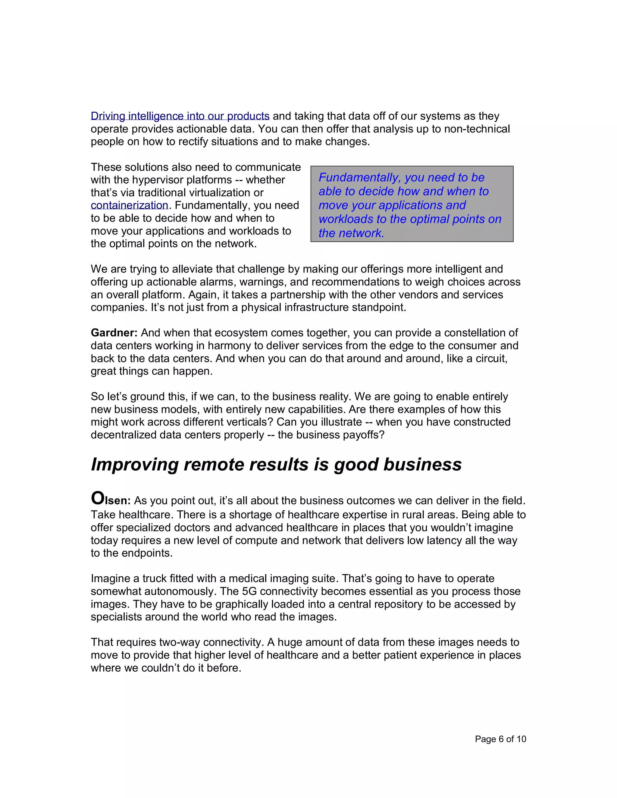 Page 6 of 10
Driving intelligence into our products and taking that data off of our systems as they
operate provides actionable data. You can then offer that analysis up to non-technical
people on how to rectify situations and to make changes.
These solutions also need to communicate
with the hypervisor platforms -- whether
that’s via traditional virtualization or
containerization. Fundamentally, you need
to be able to decide how and when to
move your applications and workloads to
the optimal points on the network.
We are trying to alleviate that challenge by making our offerings more intelligent and
offering up actionable alarms, warnings, and recommendations to weigh choices across
an overall platform. Again, it takes a partnership with the other vendors and services
companies. It’s not just from a physical infrastructure standpoint.
Gardner: And when that ecosystem comes together, you can provide a constellation of
data centers working in harmony to deliver services from the edge to the consumer and
back to the data centers. And when you can do that around and around, like a circuit,
great things can happen.
So let’s ground this, if we can, to the business reality. We are going to enable entirely
new business models, with entirely new capabilities. Are there examples of how this
might work across different verticals? Can you illustrate -- when you have constructed
decentralized data centers properly -- the business payoffs?
Improving remote results is good business
Olsen: As you point out, it’s all about the business outcomes we can deliver in the field.
Take healthcare. There is a shortage of healthcare expertise in rural areas. Being able to
offer specialized doctors and advanced healthcare in places that you wouldn’t imagine
today requires a new level of compute and network that delivers low latency all the way
to the endpoints.
Imagine a truck fitted with a medical imaging suite. That’s going to have to operate
somewhat autonomously. The 5G connectivity becomes essential as you process those
images. They have to be graphically loaded into a central repository to be accessed by
specialists around the world who read the images.
That requires two-way connectivity. A huge amount of data from these images needs to
move to provide that higher level of healthcare and a better patient experience in places
where we couldn’t do it before.
Fundamentally, you need to be
able to decide how and when to
move your applications and
workloads to the optimal points on
the network.
 
