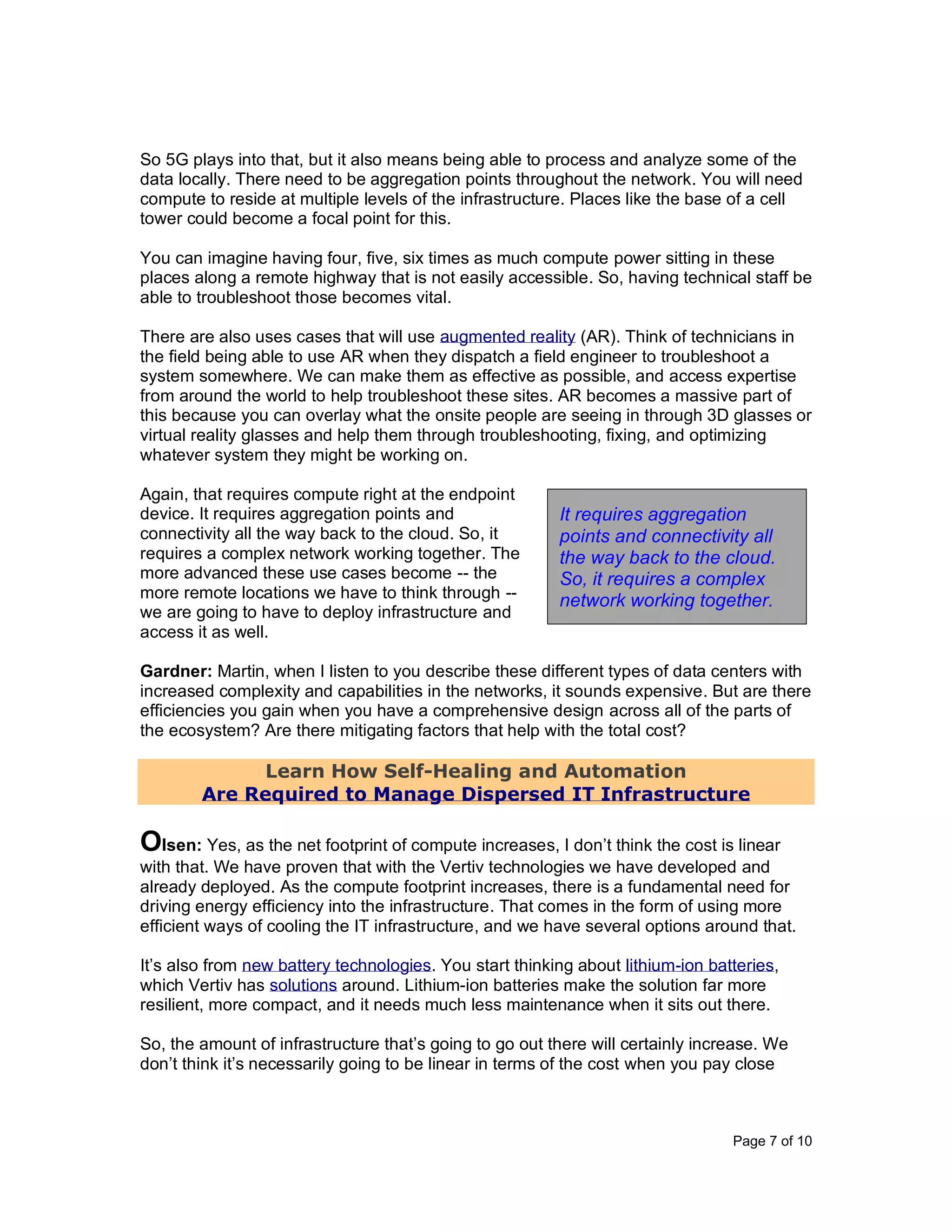 Page 7 of 10
So 5G plays into that, but it also means being able to process and analyze some of the
data locally. There need to be aggregation points throughout the network. You will need
compute to reside at multiple levels of the infrastructure. Places like the base of a cell
tower could become a focal point for this.
You can imagine having four, five, six times as much compute power sitting in these
places along a remote highway that is not easily accessible. So, having technical staff be
able to troubleshoot those becomes vital.
There are also uses cases that will use augmented reality (AR). Think of technicians in
the field being able to use AR when they dispatch a field engineer to troubleshoot a
system somewhere. We can make them as effective as possible, and access expertise
from around the world to help troubleshoot these sites. AR becomes a massive part of
this because you can overlay what the onsite people are seeing in through 3D glasses or
virtual reality glasses and help them through troubleshooting, fixing, and optimizing
whatever system they might be working on.
Again, that requires compute right at the endpoint
device. It requires aggregation points and
connectivity all the way back to the cloud. So, it
requires a complex network working together. The
more advanced these use cases become -- the
more remote locations we have to think through --
we are going to have to deploy infrastructure and
access it as well.
Gardner: Martin, when I listen to you describe these different types of data centers with
increased complexity and capabilities in the networks, it sounds expensive. But are there
efficiencies you gain when you have a comprehensive design across all of the parts of
the ecosystem? Are there mitigating factors that help with the total cost?
Learn How Self-Healing and Automation
Are Required to Manage Dispersed IT Infrastructure
Olsen: Yes, as the net footprint of compute increases, I don’t think the cost is linear
with that. We have proven that with the Vertiv technologies we have developed and
already deployed. As the compute footprint increases, there is a fundamental need for
driving energy efficiency into the infrastructure. That comes in the form of using more
efficient ways of cooling the IT infrastructure, and we have several options around that.
It’s also from new battery technologies. You start thinking about lithium-ion batteries,
which Vertiv has solutions around. Lithium-ion batteries make the solution far more
resilient, more compact, and it needs much less maintenance when it sits out there.
So, the amount of infrastructure that’s going to go out there will certainly increase. We
don’t think it’s necessarily going to be linear in terms of the cost when you pay close
It requires aggregation
points and connectivity all
the way back to the cloud.
So, it requires a complex
network working together.
 