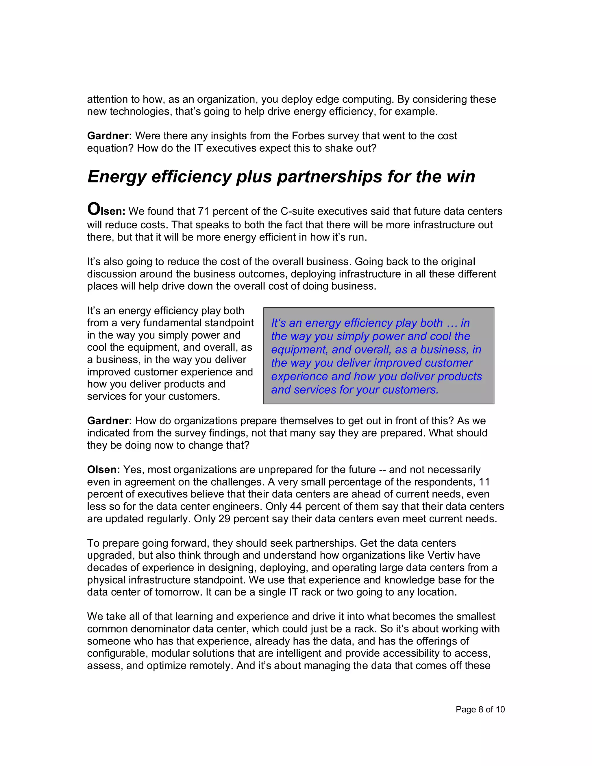 Page 8 of 10
attention to how, as an organization, you deploy edge computing. By considering these
new technologies, that’s going to help drive energy efficiency, for example.
Gardner: Were there any insights from the Forbes survey that went to the cost
equation? How do the IT executives expect this to shake out?
Energy efficiency plus partnerships for the win
Olsen: We found that 71 percent of the C-suite executives said that future data centers
will reduce costs. That speaks to both the fact that there will be more infrastructure out
there, but that it will be more energy efficient in how it’s run.
It’s also going to reduce the cost of the overall business. Going back to the original
discussion around the business outcomes, deploying infrastructure in all these different
places will help drive down the overall cost of doing business.
It’s an energy efficiency play both
from a very fundamental standpoint
in the way you simply power and
cool the equipment, and overall, as
a business, in the way you deliver
improved customer experience and
how you deliver products and
services for your customers.
Gardner: How do organizations prepare themselves to get out in front of this? As we
indicated from the survey findings, not that many say they are prepared. What should
they be doing now to change that?
Olsen: Yes, most organizations are unprepared for the future -- and not necessarily
even in agreement on the challenges. A very small percentage of the respondents, 11
percent of executives believe that their data centers are ahead of current needs, even
less so for the data center engineers. Only 44 percent of them say that their data centers
are updated regularly. Only 29 percent say their data centers even meet current needs.
To prepare going forward, they should seek partnerships. Get the data centers
upgraded, but also think through and understand how organizations like Vertiv have
decades of experience in designing, deploying, and operating large data centers from a
physical infrastructure standpoint. We use that experience and knowledge base for the
data center of tomorrow. It can be a single IT rack or two going to any location.
We take all of that learning and experience and drive it into what becomes the smallest
common denominator data center, which could just be a rack. So it’s about working with
someone who has that experience, already has the data, and has the offerings of
configurable, modular solutions that are intelligent and provide accessibility to access,
assess, and optimize remotely. And it’s about managing the data that comes off these
It‘s an energy efficiency play both … in
the way you simply power and cool the
equipment, and overall, as a business, in
the way you deliver improved customer
experience and how you deliver products
and services for your customers.
 