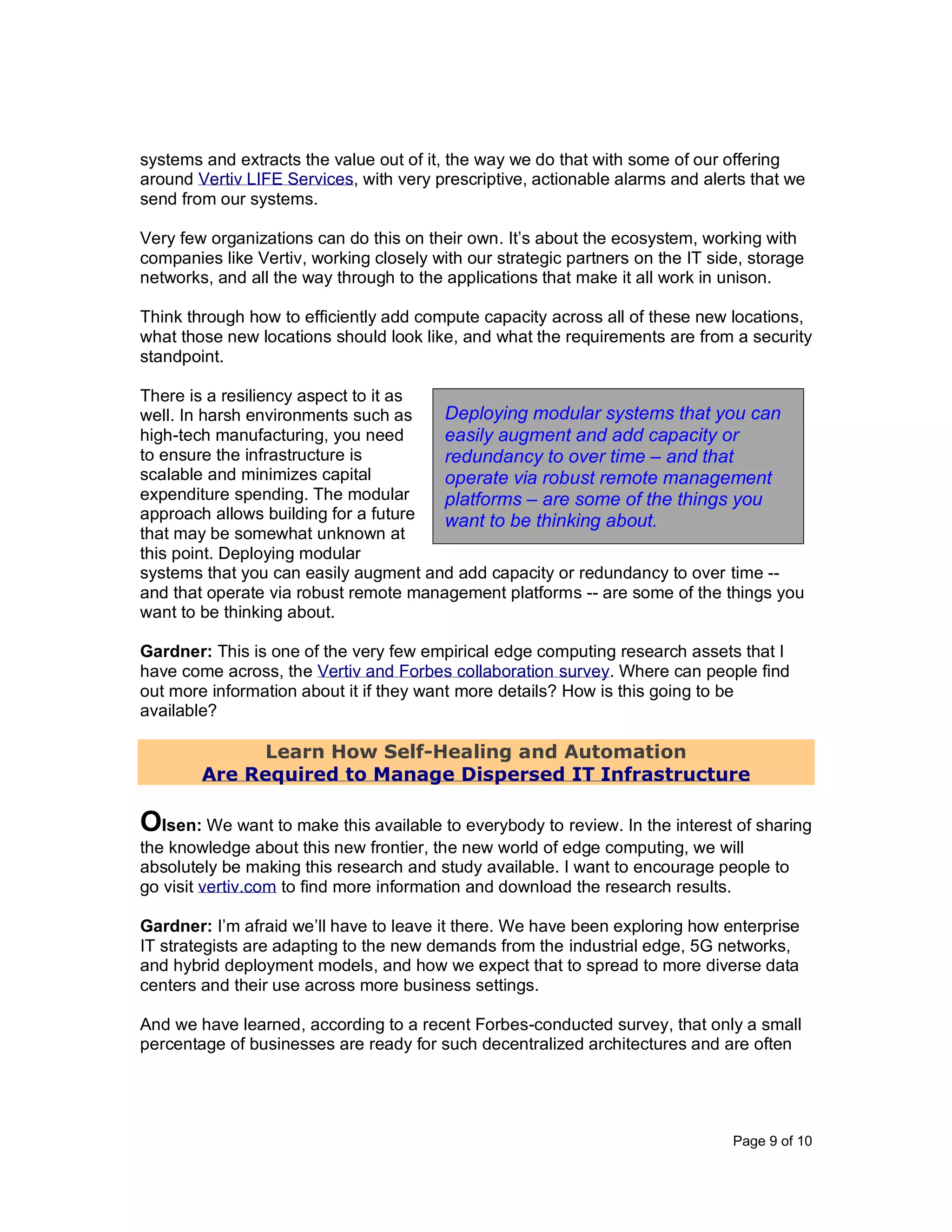 Page 9 of 10
systems and extracts the value out of it, the way we do that with some of our offering
around Vertiv LIFE Services, with very prescriptive, actionable alarms and alerts that we
send from our systems.
Very few organizations can do this on their own. It’s about the ecosystem, working with
companies like Vertiv, working closely with our strategic partners on the IT side, storage
networks, and all the way through to the applications that make it all work in unison.
Think through how to efficiently add compute capacity across all of these new locations,
what those new locations should look like, and what the requirements are from a security
standpoint.
There is a resiliency aspect to it as
well. In harsh environments such as
high-tech manufacturing, you need
to ensure the infrastructure is
scalable and minimizes capital
expenditure spending. The modular
approach allows building for a future
that may be somewhat unknown at
this point. Deploying modular
systems that you can easily augment and add capacity or redundancy to over time --
and that operate via robust remote management platforms -- are some of the things you
want to be thinking about.
Gardner: This is one of the very few empirical edge computing research assets that I
have come across, the Vertiv and Forbes collaboration survey. Where can people find
out more information about it if they want more details? How is this going to be
available?
Learn How Self-Healing and Automation
Are Required to Manage Dispersed IT Infrastructure
Olsen: We want to make this available to everybody to review. In the interest of sharing
the knowledge about this new frontier, the new world of edge computing, we will
absolutely be making this research and study available. I want to encourage people to
go visit vertiv.com to find more information and download the research results.
Gardner: I’m afraid we’ll have to leave it there. We have been exploring how enterprise
IT strategists are adapting to the new demands from the industrial edge, 5G networks,
and hybrid deployment models, and how we expect that to spread to more diverse data
centers and their use across more business settings.
And we have learned, according to a recent Forbes-conducted survey, that only a small
percentage of businesses are ready for such decentralized architectures and are often
Deploying modular systems that you can
easily augment and add capacity or
redundancy to over time – and that
operate via robust remote management
platforms – are some of the things you
want to be thinking about.
 