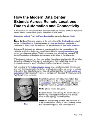 Page 1 of 10
How the Modern Data Center
Extends Across Remote Locations
Due to Automation and Connectivity
A discussion on how new demands from the industrial edge, 5G networks, and hybrid deployment
models will lead to more diverse types of data centers in more places.
Listen to the podcast. Find it on iTunes. Download the transcript. Sponsor: Vertiv.
Dana Gardner: Hello, and welcome to the next edition of the BriefingsDirect podcast
series. I’m Dana Gardner, Principal Analyst at Interarbor Solutions, your host and
moderator for this ongoing discussion on the latest insights into data center strategies.
Enterprise IT strategists are adapting to new demands from the industrial edge, 5G
networks, and hybrid deployment models that will lead to more diverse data centers
across more business settings. That’s the message from a broad new survey of 150
senior IT executives and data center managers on the future of the data center.
IT leaders and engineers say they must update their data centers to exploit 5G and edge
computing field opportunities, as well as to transform their multiple data centers to
leverage the explosive growth of data coming from nearly every direction.
Yet, according to the Forbes-conducted survey, only a small percentage of businesses
are ready for the decentralized and often small data centers that are needed to process
and analyze data close to its source. Stay with us to unpack how more self-healing and
automation will be increasingly required to manage such dispersed IT infrastructure and
hybrid deployment scenarios.
Here to help us learn more about how modern data
centers will extend to the computing edge and beyond
is Martin Olsen, Vice President of Global Edge and
Integrated Solutions at Vertiv[tm]. Welcome, Martin.
Martin Olsen: Thanks a lot, Dana.
Gardner: Martin, what’s driving this movement away
from mostly centralized IT infrastructure to a much
more diverse topology and architecture?
Olsen: It’s an interesting question. The way I look at it
is it’s about the cloud coming to you. It certainly seems
that we are moving away from centralized IT or
Olsen
 